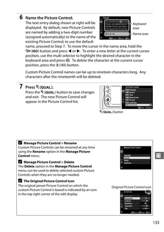 6    Name the Picture Control.
     The text-entry dialog shown at right will be                         Keyboard
     displayed. By default, new Picture Controls                          area
     are named by adding a two-digit number                               Name area
     (assigned automatically) to the name of the
     existing Picture Control; to use the default
     name, proceed to Step 7. To move the cursor in the name area, hold the
     W (S) button and press 4 or 2. To enter a new letter at the current cursor
     position, use the multi selector to highlight the desired character in the
     keyboard area and press J. To delete the character at the current cursor
     position, press the O (Q) button.
     Custom Picture Control names can be up to nineteen characters long. Any
     characters after the nineteenth will be deleted.

7    Press X (T).
     Press the X (T) button to save changes
     and exit. The new Picture Control will
     appear in the Picture Control list.

                                                          X (T) button




A   Manage Picture Control > Rename
Custom Picture Controls can be renamed at any time
using the Rename option in the Manage Picture
Control menu.                                                                                    J
A  Manage Picture Control > Delete
The Delete option in the Manage Picture Control
menu can be used to delete selected custom Picture
Controls when they are no longer needed.
A   The Original Picture Control Icon
The original preset Picture Control on which the                Original Picture Control icon
custom Picture Control is based is indicated by an icon
in the top right corner of the edit display.




                                                                                                135
 