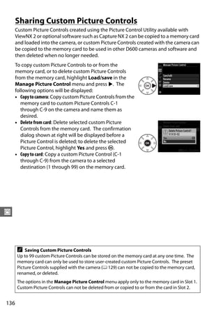 Sharing Custom Picture Controls
      Custom Picture Controls created using the Picture Control Utility available with
      ViewNX 2 or optional software such as Capture NX 2 can be copied to a memory card
      and loaded into the camera, or custom Picture Controls created with the camera can
      be copied to the memory card to be used in other D600 cameras and software and
      then deleted when no longer needed.
      To copy custom Picture Controls to or from the
      memory card, or to delete custom Picture Controls
      from the memory card, highlight Load/save in the
      Manage Picture Control menu and press 2. The
      following options will be displayed:
      • Copy to camera: Copy custom Picture Controls from the
         memory card to custom Picture Controls C-1
         through C-9 on the camera and name them as
         desired.
      • Delete from card: Delete selected custom Picture
         Controls from the memory card. The confirmation
         dialog shown at right will be displayed before a
         Picture Control is deleted; to delete the selected
         Picture Control, highlight Yes and press J.
      • Copy to card: Copy a custom Picture Control (C-1
         through C-9) from the camera to a selected
         destination (1 through 99) on the memory card.




J




      A   Saving Custom Picture Controls
      Up to 99 custom Picture Controls can be stored on the memory card at any one time. The
      memory card can only be used to store user-created custom Picture Controls. The preset
      Picture Controls supplied with the camera (0 129) can not be copied to the memory card,
      renamed, or deleted.
      The options in the Manage Picture Control menu apply only to the memory card in Slot 1.
      Custom Picture Controls can not be deleted from or copied to or from the card in Slot 2.


136
 