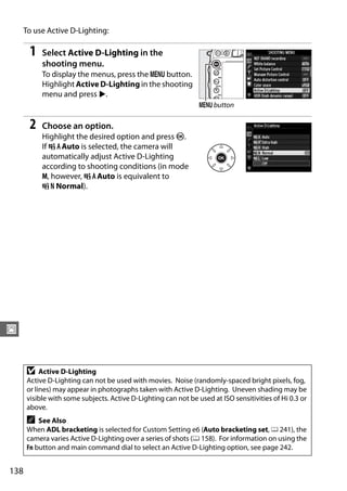 To use Active D-Lighting:

       1   Select Active D-Lighting in the
           shooting menu.
           To display the menus, press the G button.
           Highlight Active D-Lighting in the shooting
           menu and press 2.
                                                                G button

       2   Choose an option.
           Highlight the desired option and press J.
           If Y Auto is selected, the camera will
           automatically adjust Active D-Lighting
           according to shooting conditions (in mode
           M, however, Y Auto is equivalent to
           Q Normal).




J


      D    Active D-Lighting
      Active D-Lighting can not be used with movies. Noise (randomly-spaced bright pixels, fog,
      or lines) may appear in photographs taken with Active D-Lighting. Uneven shading may be
      visible with some subjects. Active D-Lighting can not be used at ISO sensitivities of Hi 0.3 or
      above.
      A   See Also
      When ADL bracketing is selected for Custom Setting e6 (Auto bracketing set, 0 241), the
      camera varies Active D-Lighting over a series of shots (0 158). For information on using the
      Fn button and main command dial to select an Active D-Lighting option, see page 242.


138
 
