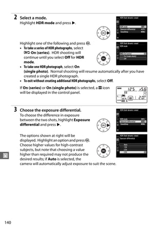 2   Select a mode.
          Highlight HDR mode and press 2.




          Highlight one of the following and press J.
          • To take a series of HDR photographs, select
            6 On (series). HDR shooting will
            continue until you select Off for HDR
            mode.
          • To take one HDR photograph, select On
            (single photo). Normal shooting will resume automatically after you have
            created a single HDR photograph.
          • To exit without creating additional HDR photographs, select Off.
          If On (series) or On (single photo) is selected, a k icon
          will be displayed in the control panel.



      3   Choose the exposure differential.
          To choose the difference in exposure
          between the two shots, highlight Exposure
          differential and press 2.

          The options shown at right will be
          displayed. Highlight an option and press J.
          Choose higher values for high-contrast
          subjects, but note that choosing a value
J         higher than required may not produce the
          desired results; if Auto is selected, the
          camera will automatically adjust exposure to suit the scene.




140
 