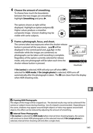 4   Choose the amount of smoothing.
    To choose how much the boundaries
    between the two images are smoothed,
    highlight Smoothing and press 2.

    The options shown at right will be
    displayed. Highlight an option and press J.
    Higher values produce a smoother
    composite image. Uneven shading may be
    visible with some subjects.

5   Frame a photograph, focus, and shoot.
    The camera takes two exposures when the shutter-release
    button is pressed all the way down. l k will be
    displayed in the control panel and l u in the
    viewfinder while the images are combined; no
    photographs can be taken until recording is complete.                 Control panel
    Regardless of the option currently selected for release
    mode, only one photograph will be taken each time the
    shutter-release button is pressed.
                                                                            Viewfinder

    If On (series) is selected, HDR will only turn off when Off is
    selected for HDR mode; if On (single photo) is selected, HDR turns off
    automatically after the photograph is taken. The k icon clears from the display
    when HDR shooting ends.




                                                                                              J


D   Framing HDR Photographs
The edges of the image will be cropped out. The desired results may not be achieved if the
camera or subject moves during shooting. Use of a tripod is recommended. Depending on
the scene, shadows may appear around bright objects or halos may appear around dark
objects; this effect can be reduced by adjusting the amount of smoothing.
A    Interval Timer Photography
If On (series) is selected for HDR mode before interval timer shooting begins, the camera
will continue to shoot HDR photographs at the selected interval (if On (single photo) is
selected, interval timer shooting will end after a single shot).


                                                                                             141
 