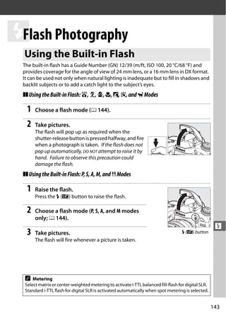 l Photography
 Flash
 Using the Built-in Flash
 The built-in flash has a Guide Number (GN) 12/39 (m/ft, ISO 100, 20 °C/68 °F) and
 provides coverage for the angle of view of 24 mm lens, or a 16 mm lens in DX format.
 It can be used not only when natural lighting is inadequate but to fill in shadows and
 backlit subjects or to add a catch light to the subject’s eyes.
 ❚❚ Using the Built-in Flash: i, k, p, n, o, s, and w Modes

   1   Choose a flash mode (0 144).

   2   Take pictures.
       The flash will pop up as required when the
       shutter-release button is pressed halfway, and fire
       when a photograph is taken. If the flash does not
       pop up automatically, DO NOT attempt to raise it by
       hand. Failure to observe this precaution could
       damage the flash.
 ❚❚ Using the Built-in Flash: P, S, A, M, and 0 Modes

   1   Raise the flash.
       Press the M (Y) button to raise the flash.

   2   Choose a flash mode (P, S, A, and M modes
       only; 0 144).
                                                                                                      l
   3   Take pictures.                                                               M (Y) button
       The flash will fire whenever a picture is taken.




  A   Metering
  Select matrix or center-weighted metering to activate i-TTL balanced fill-flash for digital SLR.
  Standard i-TTL flash for digital SLR is activated automatically when spot metering is selected.


                                                                                                     143
 