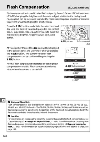Flash Compensation                                                      (P, S, A, and M Modes Only)

      Flash compensation is used to alter flash output by from –3EV to +1EV in increments
      of 1/3 EV, changing the brightness of the main subject relative to the background.
      Flash output can be increased to make the main subject appear brighter, or reduced
      to prevent unwanted highlights or reflections.
      Press the M (Y) button and rotate the sub-command
      dial until the desired value is displayed in the control
      panel. In general, choose positive values to make the
      main subject brighter, negative values to make it
      darker.
                                                                     M (Y) button        Sub-command
                                                                                                 dial
      At values other than ±0.0, a Y icon will be displayed
      in the control panel and viewfinder after you release
      the M (Y) button. The current value for flash
      compensation can be confirmed by pressing the
      M (Y) button.
      Normal flash output can be restored by setting flash                        ±0 EV
      compensation to ±0.0. Flash compensation is not                     (M (Y) button pressed)
      reset when the camera is turned off.
                                                                                   –0.3 EV


                                                                                   +1.0 EV




l A Optional Flash Units
       Flash compensation is also available with optional SB-910, SB-900, SB-800, SB-700, SB-600,
       SB-400, and SB-R200 flash units. The SB-910, SB-900, SB-800, SB-700, and SB-600 also allow
       flash compensation to be set using the controls on the flash unit; the value selected with the
       flash unit is added to the value selected with the camera.
       A   See Also
       For information on choosing the size of the increments available for flash compensation, see
       Custom Setting b2 (EV steps for exposure cntrl, 0 224). For information on choosing how
       flash and exposure compensation combine, see Custom Setting e4 (Exposure comp. for
       flash, 0 240). For information on automatically varying flash level over a series of shots, see
       page 153.


148
 