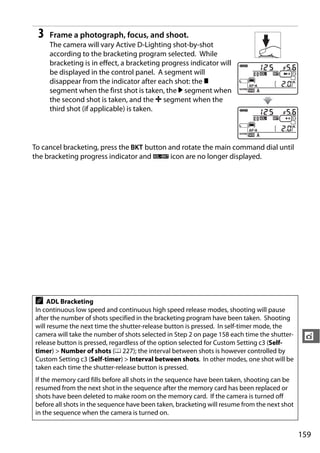 3   Frame a photograph, focus, and shoot.
     The camera will vary Active D-Lighting shot-by-shot
     according to the bracketing program selected. While
     bracketing is in effect, a bracketing progress indicator will
     be displayed in the control panel. A segment will
     disappear from the indicator after each shot: the y
     segment when the first shot is taken, the 0 segment when
     the second shot is taken, and the 1 segment when the
     third shot (if applicable) is taken.




To cancel bracketing, press the D button and rotate the main command dial until
the bracketing progress indicator and d icon are no longer displayed.




A    ADL Bracketing
In continuous low speed and continuous high speed release modes, shooting will pause
after the number of shots specified in the bracketing program have been taken. Shooting
will resume the next time the shutter-release button is pressed. In self-timer mode, the
camera will take the number of shots selected in Step 2 on page 158 each time the shutter-     t
release button is pressed, regardless of the option selected for Custom Setting c3 (Self-
timer) > Number of shots (0 227); the interval between shots is however controlled by
Custom Setting c3 (Self-timer) > Interval between shots. In other modes, one shot will be
taken each time the shutter-release button is pressed.
If the memory card fills before all shots in the sequence have been taken, shooting can be
resumed from the next shot in the sequence after the memory card has been replaced or
shots have been deleted to make room on the memory card. If the camera is turned off
before all shots in the sequence have been taken, bracketing will resume from the next shot
in the sequence when the camera is turned on.


                                                                                              159
 