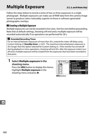 Multiple Exposure                                                  (P, S, A, and M Modes Only)

      Follow the steps below to record a series of two or three exposures in a single
      photograph. Multiple exposures can make use of RAW data from the camera image
      sensor to produce colors noticeably superior to those in software-generated
      photographic overlays.
      ❚❚ Creating a Multiple Exposure
      Multiple exposures can not be recorded in live view. Exit live view before proceeding.
      Note that at default settings, shooting will end and a multiple exposure will be
      recorded automatically if no operations are performed for 30 s.

      A   Extended Recording Times
      For an interval between exposures of more than 30 s, extend the meter-off delay using
      Custom Setting c2 (Standby timer, 0 227). The maximum interval between exposures is
      30 s longer than the option selected for Custom Setting c2. If the monitor has turned off
      during playback or menu operations, shooting will end 30 s after the exposure meters turn
      off and a multiple exposure will be created from the exposures that have been recorded to
      that point.


       1   Select Multiple exposure in the
           shooting menu.
           Press the G button to display the menus.
           Highlight Multiple exposure in the
           shooting menu and press 2.
                                                             G button




t




160
 