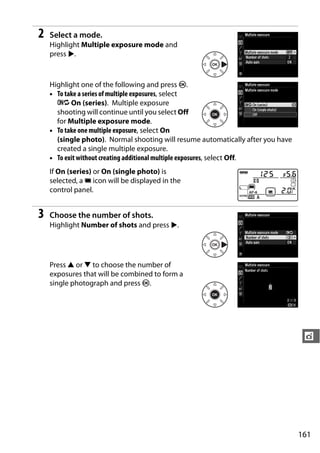 2   Select a mode.
    Highlight Multiple exposure mode and
    press 2.



    Highlight one of the following and press J.
    • To take a series of multiple exposures, select
      6 On (series). Multiple exposure
      shooting will continue until you select Off
      for Multiple exposure mode.
    • To take one multiple exposure, select On
      (single photo). Normal shooting will resume automatically after you have
      created a single multiple exposure.
    • To exit without creating additional multiple exposures, select Off.
    If On (series) or On (single photo) is
    selected, a n icon will be displayed in the
    control panel.


3   Choose the number of shots.
    Highlight Number of shots and press 2.




    Press 1 or 3 to choose the number of
    exposures that will be combined to form a
    single photograph and press J.




                                                                                  t




                                                                                 161
 
