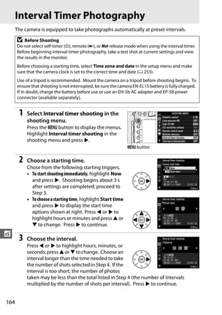 Interval Timer Photography
      The camera is equipped to take photographs automatically at preset intervals.

      D   Before Shooting
      Do not select self-timer (E), remote (4), or MUP release mode when using the interval timer.
      Before beginning interval timer photography, take a test shot at current settings and view
      the results in the monitor.
      Before choosing a starting time, select Time zone and date in the setup menu and make
      sure that the camera clock is set to the correct time and date (0 253).
      Use of a tripod is recommended. Mount the camera on a tripod before shooting begins. To
      ensure that shooting is not interrupted, be sure the camera EN-EL15 battery is fully charged.
      If in doubt, charge the battery before use or use an EH-5b AC adapter and EP-5B power
      connector (available separately).


       1   Select Interval timer shooting in the
           shooting menu.
           Press the G button to display the menus.
           Highlight Interval timer shooting in the
           shooting menu and press 2.
                                                               G button

       2   Choose a starting time.
           Chose from the following starting triggers.
           • To start shooting immediately, highlight Now
             and press 2. Shooting begins about 3 s
             after settings are completed; proceed to
             Step 3.
           • To choose a starting time, highlight Start time
             and press 2 to display the start time
             options shown at right. Press 4 or 2 to
             highlight hours or minutes and press 1 or
             3 to change. Press 2 to continue.
t
       3   Choose the interval.
           Press 4 or 2 to highlight hours, minutes, or
           seconds; press 1 or 3 to change. Choose an
           interval longer than the time needed to take
           the number of shots selected in Step 4. If the
           interval is too short, the number of photos
           taken may be less than the total listed in Step 4 (the number of intervals
           multiplied by the number of shots per interval). Press 2 to continue.


164
 