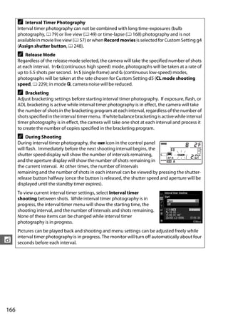 A   Interval Timer Photography
      Interval timer photography can not be combined with long time-exposures (bulb
      photography, 0 79) or live view (0 49) or time-lapse (0 168) photography and is not
      available in movie live view (0 57) or when Record movies is selected for Custom Setting g4
      (Assign shutter button, 0 248).
      A   Release Mode
      Regardless of the release mode selected, the camera will take the specified number of shots
      at each interval. In CH (continuous high speed) mode, photographs will be taken at a rate of
      up to 5.5 shots per second. In S (single frame) and CL (continuous low-speed) modes,
      photographs will be taken at the rate chosen for Custom Setting d5 (CL mode shooting
      speed, 0 229); in mode J, camera noise will be reduced.
      A   Bracketing
      Adjust bracketing settings before starting interval timer photography. If exposure, flash, or
      ADL bracketing is active while interval timer photography is in effect, the camera will take
      the number of shots in the bracketing program at each interval, regardless of the number of
      shots specified in the interval timer menu. If white balance bracketing is active while interval
      timer photography is in effect, the camera will take one shot at each interval and process it
      to create the number of copies specified in the bracketing program.
      A    During Shooting
      During interval timer photography, the Q icon in the control panel
      will flash. Immediately before the next shooting interval begins, the
      shutter speed display will show the number of intervals remaining,
      and the aperture display will show the number of shots remaining in
      the current interval. At other times, the number of intervals
      remaining and the number of shots in each interval can be viewed by pressing the shutter-
      release button halfway (once the button is released, the shutter speed and aperture will be
      displayed until the standby timer expires).
      To view current interval timer settings, select Interval timer
      shooting between shots. While interval timer photography is in
      progress, the interval timer menu will show the starting time, the
      shooting interval, and the number of intervals and shots remaining.
      None of these items can be changed while interval timer
      photography is in progress.
      Pictures can be played back and shooting and menu settings can be adjusted freely while
      interval timer photography is in progress. The monitor will turn off automatically about four
t     seconds before each interval.




166
 