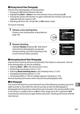 ❚❚ Pausing Interval Timer Photography
Interval timer photography can be paused by:
• Pressing the J button between intervals
• Highlighting Start > Pause in the interval timer menu and pressing J
• Turning the camera off and then on again (if desired, the memory card can be
   replaced while the camera is off)
• Selecting self-timer (E), remote (4), or MUP release mode
To resume shooting:

 1   Choose a new starting time.
     Choose a new starting time as described on
     page 164.




 2   Resume shooting.
     Highlight Restart and press J. Note that if
     interval timer photography was paused
     during shooting, any shots remaining in the
     current interval will be canceled.


❚❚ Interrupting Interval Timer Photography
Interval timer shooting will end automatically if the battery is exhausted. Interval
timer photography can also be ended by:
• Selecting Start > Off in the interval timer menu
• Performing a two button reset (0 151)
• Selecting Reset shooting menu in the shooting menu (0 214)
• Changing bracketing settings (0 153)
• Terminating HDR (0 139) or multiple exposure shooting (0 163)
Normal shooting will resume when interval timer photography ends.
❚❚ No Photograph
The camera will skip the current interval if any of the following situations persist for    t
eight seconds or more after the interval was due to start: the photograph or
photographs for the previous interval have yet to be taken, the memory buffer is full,
or the camera is unable to focus in AF-S or when single-servo AF is selected in AF-A
(note that the camera focuses again before each shot). Shooting will resume with the
next interval.




                                                                                           167
 