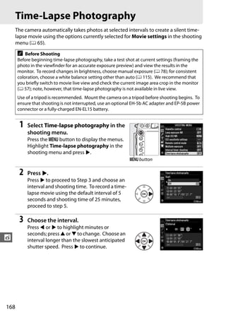 Time-Lapse Photography
      The camera automatically takes photos at selected intervals to create a silent time-
      lapse movie using the options currently selected for Movie settings in the shooting
      menu (0 65).

      A   Before Shooting
      Before beginning time-lapse photography, take a test shot at current settings (framing the
      photo in the viewfinder for an accurate exposure preview) and view the results in the
      monitor. To record changes in brightness, choose manual exposure (0 78); for consistent
      coloration, choose a white balance setting other than auto (0 115). We recommend that
      you briefly switch to movie live view and check the current image area crop in the monitor
      (0 57); note, however, that time-lapse photography is not available in live view.
      Use of a tripod is recommended. Mount the camera on a tripod before shooting begins. To
      ensure that shooting is not interrupted, use an optional EH-5b AC adapter and EP-5B power
      connector or a fully-charged EN-EL15 battery.


       1   Select Time-lapse photography in the
           shooting menu.
           Press the G button to display the menus.
           Highlight Time-lapse photography in the
           shooting menu and press 2.
                                                             G button

       2   Press 2.
           Press 2 to proceed to Step 3 and choose an
           interval and shooting time. To record a time-
           lapse movie using the default interval of 5
           seconds and shooting time of 25 minutes,
           proceed to step 5.

       3   Choose the interval.
           Press 4 or 2 to highlight minutes or
           seconds; press 1 or 3 to change. Choose an
t          interval longer than the slowest anticipated
           shutter speed. Press 2 to continue.




168
 