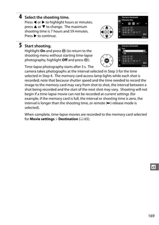 4   Select the shooting time.
    Press 4 or 2 to highlight hours or minutes;
    press 1 or 3 to change. The maximum
    shooting time is 7 hours and 59 minutes.
    Press 2 to continue.

5   Start shooting.
    Highlight On and press J (to return to the
    shooting menu without starting time-lapse
    photography, highlight Off and press J).
    Time-lapse photography starts after 3 s. The
    camera takes photographs at the interval selected in Step 3 for the time
    selected in Step 4. The memory card access lamp lights while each shot is
    recorded; note that because shutter speed and the time needed to record the
    image to the memory card may vary from shot to shot, the interval between a
    shot being recorded and the start of the next shot may vary. Shooting will not
    begin if a time-lapse movie can not be recorded at current settings (for
    example, if the memory card is full, the interval or shooting time is zero, the
    interval is longer than the shooting time, or remote (4) release mode is
    selected).
    When complete, time-lapse movies are recorded to the memory card selected
    for Movie settings > Destination (0 65).




                                                                                       t




                                                                                      169
 