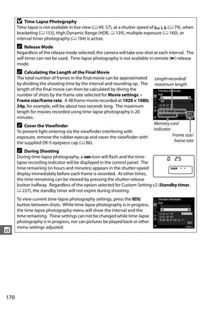 D   Time-Lapse Photography
      Time-lapse is not available in live view (0 49, 57), at a shutter speed of A (0 79), when
      bracketing (0 153), High Dynamic Range (HDR, 0 139), multiple exposure (0 160), or
      interval timer photography (0 164) is active.
      A   Release Mode
      Regardless of the release mode selected, the camera will take one shot at each interval. The
      self-timer can not be used. Time-lapse photography is not available in remote (4) release
      mode.
      A   Calculating the Length of the Final Movie
      The total number of frames in the final movie can be approximated      Length recorded/
      by dividing the shooting time by the interval and rounding up. The     maximum length
      length of the final movie can then be calculated by diving the
      number of shots by the frame rate selected for Movie settings >
      Frame size/frame rate. A 48 frame movie recorded at 1920 × 1080;
      24p, for example, will be about two seconds long. The maximum
      length for movies recorded using time-lapse photography is 20
      minutes.
                                                                             Memory card
      A   Cover the Viewfinder
                                                                             indicator
      To prevent light entering via the viewfinder interfering with
      exposure, remove the rubber eyecup and cover the viewfinder with                 Frame size/
      the supplied DK-5 eyepiece cap (0 86).                                            frame rate

      A   During Shooting
      During time-lapse photography, a Q icon will flash and the time-
      lapse recording indicator will be displayed in the control panel. The
      time remaining (in hours and minutes) appears in the shutter-speed
      display immediately before each frame is recorded. At other times,
      the time remaining can be viewed by pressing the shutter-release
      button halfway. Regardless of the option selected for Custom Setting c2 (Standby timer,
      0 227), the standby timer will not expire during shooting.
      To view current time-lapse photography settings, press the G
      button between shots. While time-lapse photography is in progress,
      the time-lapse photography menu will show the interval and the
      time remaining. These settings can not be changed while time-lapse
      photography is in progress, nor can pictures be played back or other
      menu settings adjusted.
t




170
 