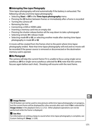 ❚❚ Interrupting Time-Lapse Photography
Time-lapse photography will end automatically if the battery is exhausted. The
following will also end time-lapse photography:
• Selecting Start > Off in the Time-lapse photography menu
• Pressing the J button between frames or immediately after a frame is recorded
• Turning the camera off
• Removing the lens
• Connecting a USB or HDMI cable
• Inserting a memory card into an empty slot
• Pressing the shutter-release button all the way down to take a photograph
• Selecting remote (4) release mode
• Selecting mode U1 or U2, or selecting another mode after starting time-lapse
   photography in mode U1 or U2
A movie will be created from the frames shot to the point where time-lapse
photography ended. Note that time-lapse photography will end and no movie will
be recorded if the power source is removed or disconnected or the destination
memory card is ejected.
❚❚ No Photograph
The camera will skip the current frame if it is unable to focus using single-servo
autofocus (AF-S or single-servo autofocus selected for AF-A; note that the camera
focuses again before each shot). Shooting will resume with the next frame.




                                                                                                    t
 A   Image Review
 The K button can not be used to view pictures while time-lapse photography is in progress,
 but the current frame will be displayed for a few seconds after each shot if On is selected for
 Image review in the playback menu (0 212). Other playback operations can not be
 performed while the frame is displayed.
 A   See Also
 For information on setting a beep to sound when time-lapse photography is complete, see
 Custom Setting d1 (Beep, 0 228).


                                                                                                   171
 