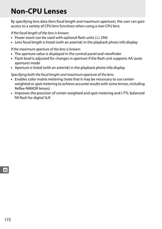 Non-CPU Lenses
      By specifying lens data (lens focal length and maximum aperture), the user can gain
      access to a variety of CPU lens functions when using a non-CPU lens.
      If the focal length of the lens is known:
      • Power zoom can be used with optional flash units (0 294)
      • Lens focal length is listed (with an asterisk) in the playback photo info display
      If the maximum aperture of the lens is known:
      • The aperture value is displayed in the control panel and viewfinder
      • Flash level is adjusted for changes in aperture if the flash unit supports AA (auto
          aperture) mode
      • Aperture is listed (with an asterisk) in the playback photo info display
      Specifying both the focal length and maximum aperture of the lens:
      • Enables color matrix metering (note that it may be necessary to use center-
        weighted or spot metering to achieve accurate results with some lenses, including
        Reflex-NIKKOR lenses)
      • Improves the precision of center-weighted and spot metering and i-TTL balanced
        fill-flash for digital SLR




t




172
 