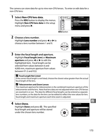 The camera can store data for up to nine non-CPU lenses. To enter or edit data for a
non-CPU lens:

 1   Select Non-CPU lens data.
     Press the G button to display the menus.
     Highlight Non-CPU lens data in the setup
     menu and press 2.

                                                           G button

 2   Choose a lens number.
     Highlight Lens number and press 4 or 2 to
     choose a lens number between 1 and 9.



 3   Enter the focal length and aperture.
     Highlight Focal length (mm) or Maximum
     aperture and press 4 or 2 to edit the
     highlighted item. Focal length can be
     selected from values between 6 and
     4,000 mm, maximum aperture from values
     between f/1.2 and f/22.

      A    Focal Length Not Listed
      If the correct focal length is not listed, choose the closest value greater than the actual
      focal length of the lens.
      A   Teleconverters and Zoom Lenses
      The maximum aperture for teleconverters is the combined maximum aperture of the
      teleconverter and the lens. Note that lens data are not adjusted when non-CPU lenses
      are zoomed in or out. The data for different focal lengths can be entered as separate
      lens numbers, or the data for the lens can be edited to reflect the new values for lens
      focal length and maximum aperture each time zoom is adjusted.

                                                                                                     t
 4   Select Done.
     Highlight Done and press J. The specified
     focal length and aperture will be stored
     under the chosen lens number.




                                                                                                    173
 