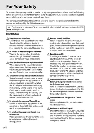 For Your Safety
    To prevent damage to your Nikon product or injury to yourself or to others, read the following
    safety precautions in their entirety before using this equipment. Keep these safety instructions
    where all those who use the product will read them.
    The consequences that could result from failure to observe the precautions listed in this
    section are indicated by the following symbol:

        A Nikon product. warnings. To prevent possible injury, read all warnings before using this
          This icon marks


    ❚❚ WARNINGS
    A Keep the sun out of the frame                      A Keep out of reach of children
          Keep the sun well out of the frame when            Failure to observe this precaution could
          shooting backlit subjects. Sunlight                result in injury. In addition, note that small
          focused into the camera when the sun is            parts constitute a chocking hazard. Should
          in or close to the frame could cause a fire.       a child swallow any part of this equipment,
                                                             consult a physician immediately.
    A Do not look at the sun through the viewfinder
          Viewing the sun or other strong light          A Do not disassemble
          source through the viewfinder could                Touching the product’s internal parts
          cause permanent visual impairment.                 could result in injury. In the event of
                                                             malfunction, the product should be
    A Using the viewfinder diopter adjustment control        repaired only by a qualified technician.
          When operating the viewfinder diopter
                                                             Should the product break open as the
          adjustment control with your eye to the
                                                             result of a fall or other accident, remove
          viewfinder, care should be taken not to
                                                             the battery and/or AC adapter and then
          put your finger in your eye accidentally.
                                                             take the product to a Nikon-authorized
    A Turn off immediately in the event of malfunction       service center for inspection.
          Should you notice smoke or an unusual
          smell coming from the equipment or AC          A Do not remain in contact with the camera,
                                                             battery, or charger for extended periods while
          adapter (available separately), unplug
                                                             the devices are on or in use
          the AC adapter and remove the battery
                                                             Parts of the device become hot. Leaving
          immediately, taking care to avoid burns.
                                                             the device in direct contact with the skin
          Continued operation could result in
                                                             for extended periods may result in low-
          injury. After removing the battery, take
                                                             temperature burns.
          the equipment to a Nikon-authorized
          service center for inspection.                 A Do not aim a flash at the operator of a motor
                                                             vehicle
    A Do not use in the presence of flammable gas            Failure to observe this precaution could
          Do not use electronic equipment in the
                                                             result in accidents.
          presence of flammable gas, as this could
          result in explosion or fire.                   A Avoid contact with liquid crystal
                                                             Should the monitor break, care should be
    A Do not place the strap around the neck of an           taken to avoid injury due to broken glass
          infant or child
                                                             and to prevent the liquid crystal from the
          Placing the camera strap around the neck
                                                             monitor touching the skin or entering
          of an infant or child could result in
                                                             the eyes or mouth.
          strangulation.

xviii
 