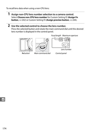 To recall lens data when using a non-CPU lens:

       1   Assign non-CPU lens number selection to a camera control.
           Select Choose non-CPU lens number for Custom Setting f2 (Assign Fn
           button, 0 242) or Custom Setting f3 (Assign preview button, 0 244).

       2   Use the selected control to choose the lens number.
           Press the selected button and rotate the main command dial until the desired
           lens number is displayed in the control panel.
                                                       Focal length Maximum aperture




                                                                 Lens number
                      Fn button    Main command dial       Control panel




t




174
 