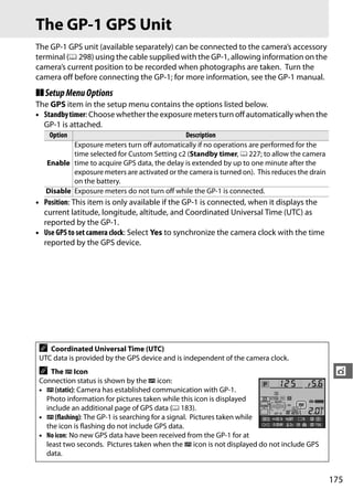 The GP-1 GPS Unit
The GP-1 GPS unit (available separately) can be connected to the camera’s accessory
terminal (0 298) using the cable supplied with the GP-1, allowing information on the
camera’s current position to be recorded when photographs are taken. Turn the
camera off before connecting the GP-1; for more information, see the GP-1 manual.
❚❚ Setup Menu Options
The GPS item in the setup menu contains the options listed below.
• Standby timer: Choose whether the exposure meters turn off automatically when the
  GP-1 is attached.
     Option                                   Description
           Exposure meters turn off automatically if no operations are performed for the
           time selected for Custom Setting c2 (Standby timer, 0 227; to allow the camera
   Enable time to acquire GPS data, the delay is extended by up to one minute after the
           exposure meters are activated or the camera is turned on). This reduces the drain
           on the battery.
   Disable Exposure meters do not turn off while the GP-1 is connected.
• Position: This item is only available if the GP-1 is connected, when it displays the
  current latitude, longitude, altitude, and Coordinated Universal Time (UTC) as
  reported by the GP-1.
• Use GPS to set camera clock: Select Yes to synchronize the camera clock with the time
  reported by the GPS device.




 A  Coordinated Universal Time (UTC)
 UTC data is provided by the GPS device and is independent of the camera clock.
 A The n Icon                                                                                   t
 Connection status is shown by the n icon:
 • n (static): Camera has established communication with GP-1.
   Photo information for pictures taken while this icon is displayed
   include an additional page of GPS data (0 183).
 • n (flashing): The GP-1 is searching for a signal. Pictures taken while
   the icon is flashing do not include GPS data.
 • No icon: No new GPS data have been received from the GP-1 for at
   least two seconds. Pictures taken when the n icon is not displayed do not include GPS
   data.


                                                                                               175
 