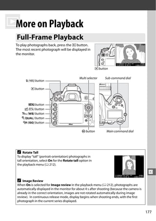 I on Playback
 More
 Full-Frame Playback
 To play photographs back, press the K button.
 The most recent photograph will be displayed in
 the monitor.


                                                              K button

                                                 Multi selector     Sub-command dial
        O (Q) button

            K button



          G button
        c (b) button
      L (U) button
      X (T) button
       W (S) button

                                                   J button          Main command dial




  A    Rotate Tall
  To display “tall” (portrait-orientation) photographs in
  tall orientation, select On for the Rotate tall option in
  the playback menu (0 212).

                                                                                                I
  A   Image Review
  When On is selected for Image review in the playback menu (0 212), photographs are
  automatically displayed in the monitor for about 4 s after shooting (because the camera is
  already in the correct orientation, images are not rotated automatically during image
  review). In continuous release mode, display begins when shooting ends, with the first
  photograph in the current series displayed.


                                                                                               177
 