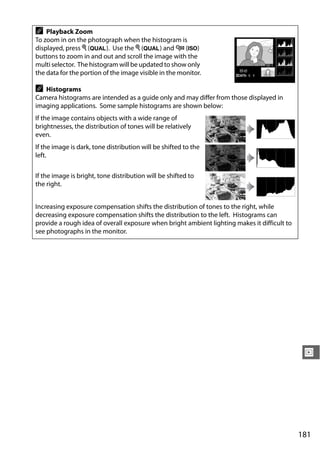 A   Playback Zoom
To zoom in on the photograph when the histogram is
displayed, press X (T). Use the X (T) and W (S)
buttons to zoom in and out and scroll the image with the
multi selector. The histogram will be updated to show only
the data for the portion of the image visible in the monitor.

A  Histograms
Camera histograms are intended as a guide only and may differ from those displayed in
imaging applications. Some sample histograms are shown below:
If the image contains objects with a wide range of
brightnesses, the distribution of tones will be relatively
even.
If the image is dark, tone distribution will be shifted to the
left.


If the image is bright, tone distribution will be shifted to
the right.


Increasing exposure compensation shifts the distribution of tones to the right, while
decreasing exposure compensation shifts the distribution to the left. Histograms can
provide a rough idea of overall exposure when bright ambient lighting makes it difficult to
see photographs in the monitor.




                                                                                               I




                                                                                              181
 