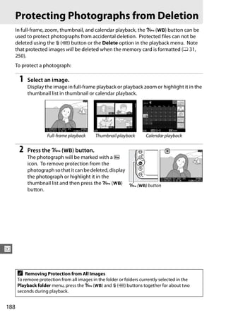 Protecting Photographs from Deletion
      In full-frame, zoom, thumbnail, and calendar playback, the L (U) button can be
      used to protect photographs from accidental deletion. Protected files can not be
      deleted using the O (Q) button or the Delete option in the playback menu. Note
      that protected images will be deleted when the memory card is formatted (0 31,
      250).
      To protect a photograph:

       1   Select an image.
           Display the image in full-frame playback or playback zoom or highlight it in the
           thumbnail list in thumbnail or calendar playback.




                     Full-frame playback     Thumbnail playback       Calendar playback


       2   Press the L (U) button.
           The photograph will be marked with a P
           icon. To remove protection from the
           photograph so that it can be deleted, display
           the photograph or highlight it in the
           thumbnail list and then press the L (U) L (U) button
           button.




I


      A   Removing Protection from All Images
      To remove protection from all images in the folder or folders currently selected in the
      Playback folder menu, press the L (U) and O (Q) buttons together for about two
      seconds during playback.


188
 