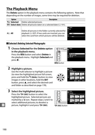 The Playback Menu
      The Delete option in the playback menu contains the following options. Note that
      depending on the number of images, some time may be required for deletion.
         Option                                       Description
      Q Selected    Delete selected pictures.
      n Select date Delete all pictures taken on a selected date (0 191).

                      Delete all pictures in the folder currently selected for
      R All           playback (0 207). If two cards are inserted, you can
                      select the card from which pictures will be deleted.


      ❚❚ Selected: Deleting Selected Photographs
       1   Choose Selected for the Delete option
           in the playback menu.
           Press the G button and select Delete in
           the playback menu. Highlight Selected and
           press 2.
                                                               G button

       2   Highlight a picture.
           Use the multi selector to highlight a picture
           (to view the highlighted picture full screen,
           press and hold the X (T) button; to view
           images in other locations, hold the D
           button, press 1, and select the desired card
           and folder as described on page 178).

       3   Select the highlighted picture.
           Press the W (S) button to select the
           highlighted picture. Selected pictures are
           marked by a O icon. Repeat steps 2 and 3 to
           select additional pictures; to deselect a
I          picture, highlight it and press W (S).      W (S) button




190
 
