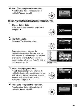 4   Press J to complete the operation.
     A confirmation dialog will be displayed;
     highlight Yes and press J.



❚❚ Select Date: Deleting Photographs Taken on a Selected Date
 1   Choose Select date.
     In the delete menu, highlight Select date
     and press 2.




 2   Highlight a date.
     Press 1 or 3 to highlight a date.




     To view the pictures taken on the
     highlighted date, press W (S). Use the
     multi selector to scroll through the pictures,
     or press and hold X (T) to view the
     current picture full screen. Press W (S) to
     return to the date list.                       W (S) button


 3   Select the highlighted date.
     Press 2 to select all pictures taken on the
     highlighted date. Selected dates are marked
     with a M icon. Repeat steps 2 and 3 to select
     additional dates; to deselect a date,
     highlight it and press 2.

 4   Press J to complete the operation.
                                                                    I
     A confirmation dialog will be displayed;
     highlight Yes and press J.




                                                                   191
 