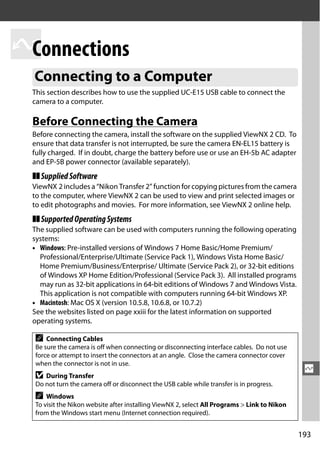 QConnections
  Connecting to a Computer
  This section describes how to use the supplied UC-E15 USB cable to connect the
  camera to a computer.

  Before Connecting the Camera
  Before connecting the camera, install the software on the supplied ViewNX 2 CD. To
  ensure that data transfer is not interrupted, be sure the camera EN-EL15 battery is
  fully charged. If in doubt, charge the battery before use or use an EH-5b AC adapter
  and EP-5B power connector (available separately).
  ❚❚ Supplied Software
  ViewNX 2 includes a “Nikon Transfer 2” function for copying pictures from the camera
  to the computer, where ViewNX 2 can be used to view and print selected images or
  to edit photographs and movies. For more information, see ViewNX 2 online help.
  ❚❚ Supported Operating Systems
  The supplied software can be used with computers running the following operating
  systems:
  • Windows: Pre-installed versions of Windows 7 Home Basic/Home Premium/
    Professional/Enterprise/Ultimate (Service Pack 1), Windows Vista Home Basic/
    Home Premium/Business/Enterprise/ Ultimate (Service Pack 2), or 32-bit editions
    of Windows XP Home Edition/Professional (Service Pack 3). All installed programs
    may run as 32-bit applications in 64-bit editions of Windows 7 and Windows Vista.
    This application is not compatible with computers running 64-bit Windows XP.
  • Macintosh: Mac OS X (version 10.5.8, 10.6.8, or 10.7.2)
  See the websites listed on page xxiii for the latest information on supported
  operating systems.

  A   Connecting Cables
  Be sure the camera is off when connecting or disconnecting interface cables. Do not use
  force or attempt to insert the connectors at an angle. Close the camera connector cover
  when the connector is not in use.
                                                                                               Q
  D  During Transfer
  Do not turn the camera off or disconnect the USB cable while transfer is in progress.
  A   Windows
  To visit the Nikon website after installing ViewNX 2, select All Programs > Link to Nikon
  from the Windows start menu (Internet connection required).


                                                                                              193
 