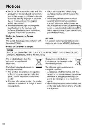 Notices
     • No part of the manuals included with this       • Nikon will not be held liable for any
       product may be reproduced, transmitted,           damages resulting from the use of this
       transcribed, stored in a retrieval system, or     product.
       translated into any language in any form,       • While every effort has been made to
       by any means, without Nikon’s prior               ensure that the information in these
       written permission.                               manuals is accurate and complete, we
     • Nikon reserves the right to change the            would appreciate it were you to bring any
       specifications of the hardware and                errors or omissions to the attention of the
       software described in these manuals at            Nikon representative in your area (address
       any time and without prior notice.                provided separately).
     Notices for Customers in Canada
     CAUTION                                           ATTENTION
     This Class B digital apparatus complies with      Cet appareil numérique de la classe B est
     Canadian ICES-003.                                conforme à la norme NMB-003 du Canada.
     Notices for Customers in Europe
      CAUTION
      RISK OF EXPLOSION IF BATTERY IS REPLACED BY AN INCORRECT TYPE. DISPOSE OF USED
      BATTERIES ACCORDING TO THE INSTRUCTIONS.

     This symbol indicates that this                   This symbol on the battery
     product is to be collected                        indicates that the battery is to be
     separately.                                       collected separately.
     The following apply only to users in              The following apply only to users in
     European countries:                               European countries:
     • This product is designated for separate         • All batteries, whether marked with this
       collection at an appropriate collection           symbol or not, are designated for separate
       point. Do not dispose of as household             collection at an appropriate collection
       waste.                                            point. Do not dispose of as household
     • For more information, contact the retailer        waste.
       or the local authorities in charge of waste     • For more information, contact the retailer
       management.                                       or the local authorities in charge of waste
                                                         management.




xx
 
