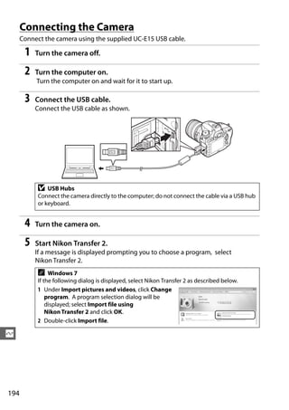 Connecting the Camera
      Connect the camera using the supplied UC-E15 USB cable.

       1   Turn the camera off.

       2   Turn the computer on.
           Turn the computer on and wait for it to start up.

       3   Connect the USB cable.
           Connect the USB cable as shown.




            D   USB Hubs
            Connect the camera directly to the computer; do not connect the cable via a USB hub
            or keyboard.


       4   Turn the camera on.

       5   Start Nikon Transfer 2.
           If a message is displayed prompting you to choose a program, select
           Nikon Transfer 2.
            A    Windows 7
            If the following dialog is displayed, select Nikon Transfer 2 as described below.
            1 Under Import pictures and videos, click Change
                program. A program selection dialog will be
                displayed; select Import file using
                Nikon Transfer 2 and click OK.
            2 Double-click Import file.

Q




194
 