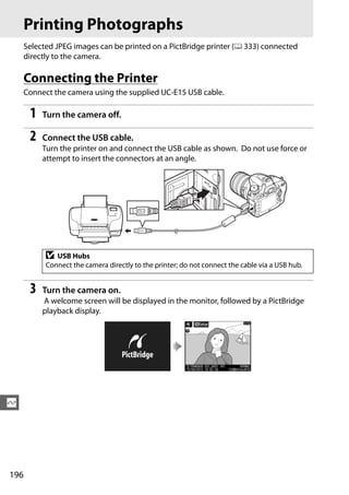 Printing Photographs
      Selected JPEG images can be printed on a PictBridge printer (0 333) connected
      directly to the camera.

      Connecting the Printer
      Connect the camera using the supplied UC-E15 USB cable.

       1   Turn the camera off.

       2   Connect the USB cable.
           Turn the printer on and connect the USB cable as shown. Do not use force or
           attempt to insert the connectors at an angle.




            D  USB Hubs
            Connect the camera directly to the printer; do not connect the cable via a USB hub.


       3   Turn the camera on.
           A welcome screen will be displayed in the monitor, followed by a PictBridge
           playback display.




Q




196
 