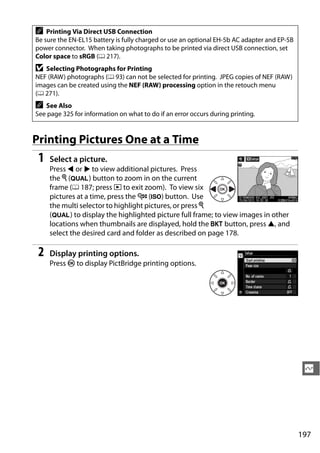 A   Printing Via Direct USB Connection
Be sure the EN-EL15 battery is fully charged or use an optional EH-5b AC adapter and EP-5B
power connector. When taking photographs to be printed via direct USB connection, set
Color space to sRGB (0 217).
D  Selecting Photographs for Printing
NEF (RAW) photographs (0 93) can not be selected for printing. JPEG copies of NEF (RAW)
images can be created using the NEF (RAW) processing option in the retouch menu
(0 271).
A  See Also
See page 325 for information on what to do if an error occurs during printing.


Printing Pictures One at a Time
 1   Select a picture.
     Press 4 or 2 to view additional pictures. Press
     the X (T) button to zoom in on the current
     frame (0 187; press K to exit zoom). To view six
     pictures at a time, press the W (S) button. Use
     the multi selector to highlight pictures, or press X
     (T) to display the highlighted picture full frame; to view images in other
     locations when thumbnails are displayed, hold the D button, press 1, and
     select the desired card and folder as described on page 178.

 2   Display printing options.
     Press J to display PictBridge printing options.




                                                                                              Q




                                                                                             197
 