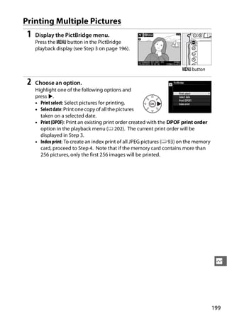 Printing Multiple Pictures
 1   Display the PictBridge menu.
     Press the G button in the PictBridge
     playback display (see Step 3 on page 196).


                                                                         G button

 2   Choose an option.
     Highlight one of the following options and
     press 2.
     • Print select: Select pictures for printing.
     • Select date: Print one copy of all the pictures
       taken on a selected date.
     • Print (DPOF): Print an existing print order created with the DPOF print order
       option in the playback menu (0 202). The current print order will be
       displayed in Step 3.
     • Index print: To create an index print of all JPEG pictures (0 93) on the memory
       card, proceed to Step 4. Note that if the memory card contains more than
       256 pictures, only the first 256 images will be printed.




                                                                                          Q




                                                                                         199
 