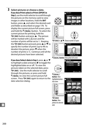 3   Select pictures or choose a date.
          If you chose Print select or Print (DPOF) in
          Step 2, use the multi selector to scroll through
          the pictures on the memory card; to view
          images in other locations, hold the D
          button, press 1, and select the desired card
          and folder as described on page 178. To
          display the current picture full screen, press
          and hold the X (T) button. To select the
          current picture for printing, hold the
          W (S) button and press 1. The picture
          will be marked with a Z icon and the
          number of prints will be set to 1. Keeping       W (S) + 13: Choose number of copies
          the W (S) button pressed, press 1 or 3 to
          specify the number of prints (up to 99; to
          deselect the picture, press 3 when the
          number of prints is 1). Continue until all the
          desired pictures have been selected.
                                                             X (T) button: View photo full screen
          If you chose Select date in Step 2, press 1 or 3
          to highlight a date and press 2 to toggle the
          highlighted date on or off. To view the
          pictures taken on the selected date, press
          W (S). Use the multi selector to scroll
          through the pictures, or press and hold
                                                             X (T)
          X (T) to view the current picture full             button: View
          screen. Press W (S) again to return to the         highlighted photo
          date selection dialog.                             full screen




                                                             W (S)
                                                             button: View
                                                             photos for selected
Q                                                            date




200
 