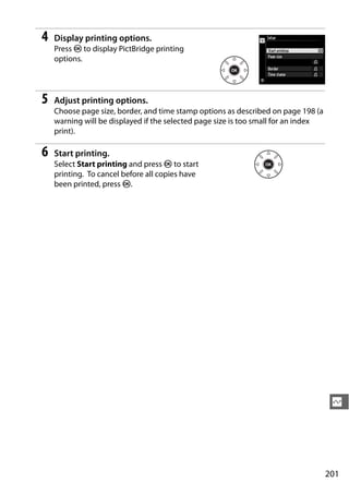 4   Display printing options.
    Press J to display PictBridge printing
    options.




5   Adjust printing options.
    Choose page size, border, and time stamp options as described on page 198 (a
    warning will be displayed if the selected page size is too small for an index
    print).

6   Start printing.
    Select Start printing and press J to start
    printing. To cancel before all copies have
    been printed, press J.




                                                                                     Q




                                                                                    201
 