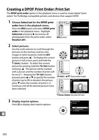 Creating a DPOF Print Order: Print Set
      The DPOF print order option in the playback menu is used to create digital “print
      orders” for PictBridge-compatible printers and devices that support DPOF.

       1   Choose Select/set for the DPOF print
           order item in the playback menu.
           Press the G button and select DPOF print
           order in the playback menu. Highlight
           Select/set and press 2 (to remove all
           photographs from the print order, select G button
           Deselect all?).

       2   Select pictures.
           Use the multi selector to scroll through the
           pictures on the memory card (to view
           images in other locations, hold the D
           button and press 1). To display the current
           picture in full screen, press and hold the
           X (T) button. To select the current
           picture for printing, hold the W (S) button
           and press 1. The picture will be marked
           with a Z icon and the number of prints will
           be set to 1. Keeping the W (S) button
           pressed, press 1 or 3 to specify the number W (S) + 13: Choose number of copies
           of prints (up to 99; to deselect the picture,
           press 3 when the number of prints is 1).
           Continue until all the desired pictures have
           been selected.

                                                          X (T) button: View photo full screen


       3   Display imprint options.
           Press J to display data imprint options.



Q




202
 