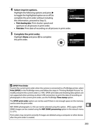 4   Select imprint options.
     Highlight the following options and press 2
     to toggle the highlighted option on or off (to
     complete the print order without including
     this information, proceed to Step 5).
     • Print shooting data: Print shutter speed and
        aperture on all pictures in print order.
     • Print date: Print date of recording on all pictures in print order.

 5   Complete the print order.
     Highlight Done and press J to complete
     the print order.




D   DPOF Print Order
To print the current print order when the camera is connected to a PictBridge printer, select
Print (DPOF) in the PictBridge menu and follow the steps in “Printing Multiple Pictures” to
modify and print the current order (0 199). DPOF print date and shooting data options are
not supported when printing via direct USB connection; to print the date of recording on
photographs in the current print order, use the PictBridge Time stamp option.
The DPOF print order option can not be used if there is not enough space on the memory
card to store the print order.
NEF (RAW) photographs (0 93) can not be selected using this option. JPEG copies of NEF
                                                                                                 Q
(RAW) images can be created using the NEF (RAW) processing option in the retouch menu
(0 271).
Print orders may not print correctly if images are deleted using a computer or other device
after the print order is created.


                                                                                                203
 