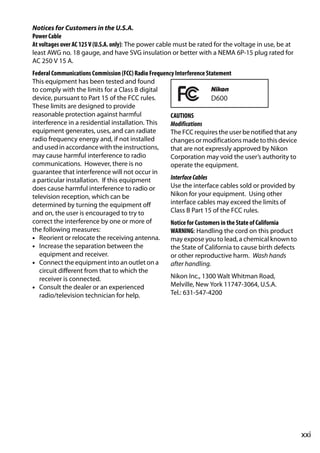 Notices for Customers in the U.S.A.
Power Cable
At voltages over AC 125 V (U.S.A. only): The power cable must be rated for the voltage in use, be at
least AWG no. 18 gauge, and have SVG insulation or better with a NEMA 6P-15 plug rated for
AC 250 V 15 A.
Federal Communications Commission (FCC) Radio Frequency Interference Statement
This equipment has been tested and found
to comply with the limits for a Class B digital
device, pursuant to Part 15 of the FCC rules.
These limits are designed to provide
reasonable protection against harmful                 CAUTIONS
interference in a residential installation. This      Modifications
equipment generates, uses, and can radiate            The FCC requires the user be notified that any
radio frequency energy and, if not installed          changes or modifications made to this device
and used in accordance with the instructions,         that are not expressly approved by Nikon
may cause harmful interference to radio               Corporation may void the user’s authority to
communications. However, there is no                  operate the equipment.
guarantee that interference will not occur in
a particular installation. If this equipment          Interface Cables
does cause harmful interference to radio or           Use the interface cables sold or provided by
television reception, which can be                    Nikon for your equipment. Using other
determined by turning the equipment off               interface cables may exceed the limits of
and on, the user is encouraged to try to              Class B Part 15 of the FCC rules.
correct the interference by one or more of          Notice for Customers in the State of California
the following measures:                             WARNING: Handling the cord on this product
• Reorient or relocate the receiving antenna.       may expose you to lead, a chemical known to
• Increase the separation between the               the State of California to cause birth defects
  equipment and receiver.                           or other reproductive harm. Wash hands
• Connect the equipment into an outlet on a         after handling.
  circuit different from that to which the
  receiver is connected.                            Nikon Inc., 1300 Walt Whitman Road,
• Consult the dealer or an experienced              Melville, New York 11747-3064, U.S.A.
  radio/television technician for help.             Tel.: 631-547-4200




                                                                                                       xxi
 