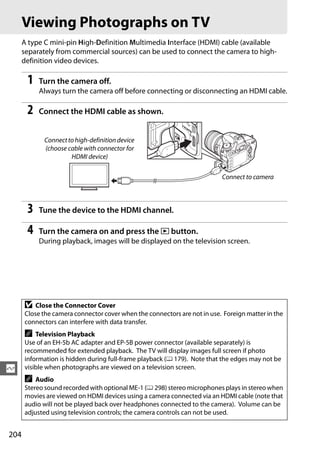 Viewing Photographs on TV
      A type C mini-pin High-Definition Multimedia Interface (HDMI) cable (available
      separately from commercial sources) can be used to connect the camera to high-
      definition video devices.

       1   Turn the camera off.
           Always turn the camera off before connecting or disconnecting an HDMI cable.

       2   Connect the HDMI cable as shown.


            Connect to high-definition device
            (choose cable with connector for
                     HDMI device)

                                                                          Connect to camera



       3   Tune the device to the HDMI channel.

       4   Turn the camera on and press the K button.
           During playback, images will be displayed on the television screen.




      D   Close the Connector Cover
      Close the camera connector cover when the connectors are not in use. Foreign matter in the
      connectors can interfere with data transfer.
      A   Television Playback
      Use of an EH-5b AC adapter and EP-5B power connector (available separately) is
      recommended for extended playback. The TV will display images full screen if photo
      information is hidden during full-frame playback (0 179). Note that the edges may not be
Q     visible when photographs are viewed on a television screen.
      A   Audio
      Stereo sound recorded with optional ME-1 (0 298) stereo microphones plays in stereo when
      movies are viewed on HDMI devices using a camera connected via an HDMI cable (note that
      audio will not be played back over headphones connected to the camera). Volume can be
      adjusted using television controls; the camera controls can not be used.


204
 