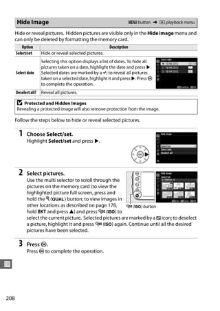 Hide Image                                                        G button ➜ D playback menu

      Hide or reveal pictures. Hidden pictures are visible only in the Hide image menu and
      can only be deleted by formatting the memory card.
          Option                                          Description
      Select/set      Hide or reveal selected pictures.
                      Selecting this option displays a list of dates. To hide all
                      pictures taken on a date, highlight the date and press 2.
      Select date     Selected dates are marked by a L; to reveal all pictures
                      taken on a selected date, highlight it and press 2. Press J
                      to complete the operation.
      Deselect all?   Reveal all pictures.

      D  Protected and Hidden Images
      Revealing a protected image will also remove protection from the image.

      Follow the steps below to hide or reveal selected pictures.

       1    Choose Select/set.
            Highlight Select/set and press 2.




       2    Select pictures.
            Use the multi selector to scroll through the
            pictures on the memory card (to view the
            highlighted picture full screen, press and
            hold the X (T) button; to view images in
            other locations as described on page 178,       W (S) button
            hold D and press 1) and press W (S) to
            select the current picture. Selected pictures are marked by a R icon; to deselect
            a picture, highlight it and press W (S) again. Continue until all the desired
            pictures have been selected.

       3    Press J.
            Press J to complete the operation.

U



208
 