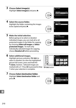 3   Choose Select image(s).
          Highlight Select image(s) and press 2.




      4   Select the source folder.
          Highlight the folder containing the images
          to be copied and press 2.




      5   Make the initial selection.
          Before going on to select or deselect
          individual images, you can mark all or all
          protected images in the folder for copying
          by choosing Select all images or Select
          protected images. To mark only
          individually selected images for copying,
          choose Deselect all before proceeding.

      6   Select additional images.
          Highlight pictures and press W (S) to
          select or deselect (to view the highlighted
          picture full screen, press and hold the
          X (T) button). Selected images are
          marked with a L. Press J to proceed to Step W (S) button
          7 when your selection is complete.

      7   Choose Select destination folder.
          Highlight Select destination folder and
          press 2.




U



210
 