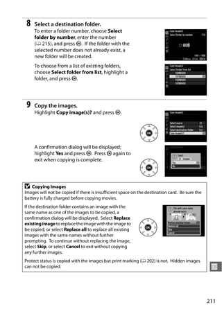 8   Select a destination folder.
     To enter a folder number, choose Select
     folder by number, enter the number
     (0 215), and press J. If the folder with the
     selected number does not already exist, a
     new folder will be created.
     To choose from a list of existing folders,
     choose Select folder from list, highlight a
     folder, and press J.




 9   Copy the images.
     Highlight Copy image(s)? and press J.




     A confirmation dialog will be displayed;
     highlight Yes and press J. Press J again to
     exit when copying is complete.




D   Copying Images
Images will not be copied if there is insufficient space on the destination card. Be sure the
battery is fully charged before copying movies.
If the destination folder contains an image with the
same name as one of the images to be copied, a
confirmation dialog will be displayed. Select Replace
existing image to replace the image with the image to
be copied, or select Replace all to replace all existing
images with the same names without further
prompting. To continue without replacing the image,
select Skip, or select Cancel to exit without copying
any further images.
Protect status is copied with the images but print marking (0 202) is not. Hidden images
can not be copied.                                                                               U



                                                                                                211
 