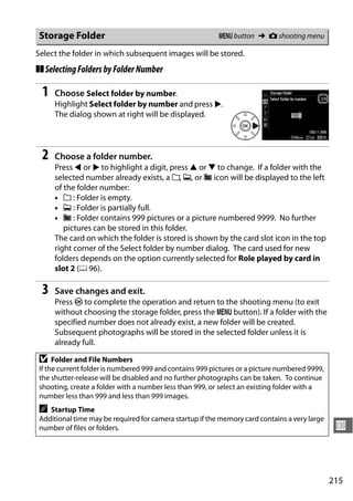 Storage Folder                                           G button ➜ C shooting menu

Select the folder in which subsequent images will be stored.
❚❚ Selecting Folders by Folder Number

 1   Choose Select folder by number.
     Highlight Select folder by number and press 2.
     The dialog shown at right will be displayed.




 2   Choose a folder number.
     Press 4 or 2 to highlight a digit, press 1 or 3 to change. If a folder with the
     selected number already exists, a W, X, or Y icon will be displayed to the left
     of the folder number:
     • W : Folder is empty.
     • X : Folder is partially full.
     • Y : Folder contains 999 pictures or a picture numbered 9999. No further
        pictures can be stored in this folder.
     The card on which the folder is stored is shown by the card slot icon in the top
     right corner of the Select folder by number dialog. The card used for new
     folders depends on the option currently selected for Role played by card in
     slot 2 (0 96).

 3   Save changes and exit.
     Press J to complete the operation and return to the shooting menu (to exit
     without choosing the storage folder, press the G button). If a folder with the
     specified number does not already exist, a new folder will be created.
     Subsequent photographs will be stored in the selected folder unless it is
     already full.

D    Folder and File Numbers
If the current folder is numbered 999 and contains 999 pictures or a picture numbered 9999,
the shutter-release will be disabled and no further photographs can be taken. To continue
shooting, create a folder with a number less than 999, or select an existing folder with a
number less than 999 and less than 999 images.
A  Startup Time
Additional time may be required for camera startup if the memory card contains a very large
number of files or folders.                                                                    U



                                                                                              215
 