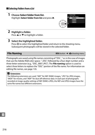 ❚❚ Selecting Folders from a List

        1   Choose Select folder from list.
            Highlight Select folder from list and press 2.




        2   Highlight a folder.
            Press 1 or 3 to highlight a folder.

        3   Select the highlighted folder.
            Press J to select the highlighted folder and return to the shooting menu.
            Subsequent photographs will be stored in the selected folder.

       File Naming                                            G button ➜ C shooting menu

      Photographs are saved using file names consisting of “DSC_” or, in the case of images
      that use the Adobe RGB color space, “_DSC”, followed by a four-digit number and a
      three-letter extension (e.g., “DSC_0001.JPG”). The File naming option is used to
      select three letters to replace the “DSC” portion of the file name. For information on
      editing file names, see page 135.

       A   Extensions
       The following extensions are used: “.NEF” for NEF (RAW) images, “.JPG” for JPEG images,
       “.MOV” for movies, and “.NDF” for dust off reference data. In each pair of photographs
       recorded at image-quality settings of NEF (RAW)+JPEG, the NEF and JPEG images have the
       same file names but different extensions.




U



216
 