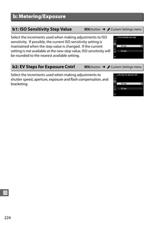 b: Metering/Exposure

       b1: ISO Sensitivity Step Value                   G button ➜ A Custom Settings menu

      Select the increments used when making adjustments to ISO
      sensitivity. If possible, the current ISO sensitivity setting is
      maintained when the step value is changed. If the current
      setting is not available at the new step value, ISO sensitivity will
      be rounded to the nearest available setting.

       b2: EV Steps for Exposure Cntrl                  G button ➜ A Custom Settings menu

      Select the increments used when making adjustments to
      shutter speed, aperture, exposure and flash compensation, and
      bracketing.




U



224
 