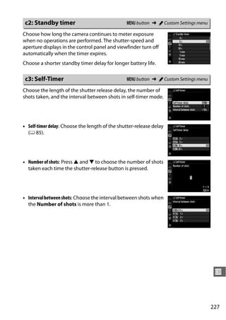 c2: Standby timer                              G button ➜ A Custom Settings menu

Choose how long the camera continues to meter exposure
when no operations are performed. The shutter-speed and
aperture displays in the control panel and viewfinder turn off
automatically when the timer expires.
Choose a shorter standby timer delay for longer battery life.

 c3: Self-Timer                                 G button ➜ A Custom Settings menu

Choose the length of the shutter release delay, the number of
shots taken, and the interval between shots in self-timer mode.




• Self-timer delay: Choose the length of the shutter-release delay
  (0 85).




• Number of shots: Press 1 and 3 to choose the number of shots
  taken each time the shutter-release button is pressed.




• Interval between shots: Choose the interval between shots when
  the Number of shots is more than 1.




                                                                                     U



                                                                                    227
 