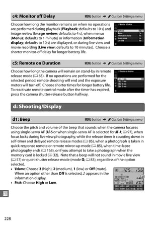 c4: Monitor off Delay                           G button ➜ A Custom Settings menu

      Choose how long the monitor remains on when no operations
      are performed during playback (Playback; defaults to 10 s) and
      image review (Image review; defaults to 4 s), when menus
      (Menus; defaults to 1 minute) or information (Information
      display; defaults to 10 s) are displayed, or during live view and
      movie recording (Live view; defaults to 10 minutes). Choose a
      shorter monitor-off delay for longer battery life.

       c5: Remote on Duration                          G button ➜ A Custom Settings menu

      Choose how long the camera will remain on stand-by in remote
      release mode (0 85). If no operations are performed for the
      selected period, remote shooting will end and the exposure
      meters will turn off. Choose shorter times for longer battery life.
      To reactivate remote control mode after the timer has expired,
      press the camera shutter-release button halfway.


       d: Shooting/Display

       d1: Beep                                        G button ➜ A Custom Settings menu

      Choose the pitch and volume of the beep that sounds when the camera focuses
      using single-servo AF (AF-S or when single-servo AF is selected for AF-A; 0 97), when
      focus locks during live view photography, while the release timer is counting down in
      self-timer and delayed remote release modes (0 85), when a photograph is taken in
      quick-response remote or remote mirror-up mode (0 85), when time-lapse
      photography ends (0 168), or if you attempt to take a photograph when the
      memory card is locked (0 32). Note that a beep will not sound in movie live view
      (0 57) or quiet-shutter release mode (mode J; 0 83), regardless of the option
      selected.
      • Volume: Choose 3 (high), 2 (medium), 1 (low) or Off (mute).
        When an option other than Off is selected, c appears in the
        information display.
      • Pitch: Choose High or Low.


U



228
 
