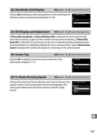 d2: Viewfinder Grid Display                    G button ➜ A Custom Settings menu

Choose On to display on-demand grid lines in the viewfinder for
reference when composing photographs (0 8).




d3: ISO Display and Adjustment                 G button ➜ A Custom Settings menu

If Show ISO sensitivity or Show ISO/Easy ISO is selected, the control panel will
show ISO sensitivity in place of the number of exposures remaining. If Show ISO/
Easy ISO is selected, ISO sensitivity can be set in modes P and S by rotating the sub-
command dial or in mode A by rotating the main command dial. Select Show frame
count to display the number of exposures remaining in the control panel.

d4: Screen Tips                                G button ➜ A Custom Settings menu

Choose On to display tool tips for items selected in the
information display (0 11).




d5: CL Mode Shooting Speed                     G button ➜ A Custom Settings menu

Choose the maximum frame advance rate in CL (continuous low
speed) mode (0 83; during interval timer photography, this
setting also determines the frame advance rate for single-
frame).




                                                                                          U



                                                                                         229
 