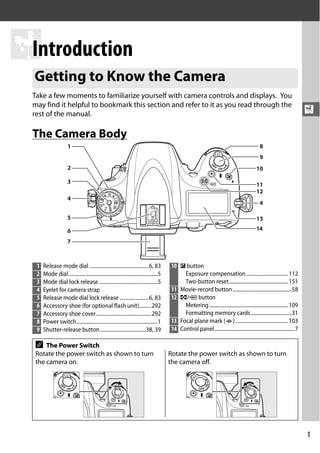XIntroduction
  Getting to Know the Camera
  Take a few moments to familiarize yourself with camera controls and displays. You
  may find it helpful to bookmark this section and refer to it as you read through the
  rest of the manual.                                                                                                                                                     X

  The Camera Body




   1   Release mode dial .............................................6, 83              10 E button
   2   Mode dial....................................................................5         Exposure compensation................................ 112
   3   Mode dial lock release.............................................5                   Two-button reset............................................. 151
   4   Eyelet for camera strap                                                           11 Movie-record button .............................................58
   5   Release mode dial lock release ......................6, 83                        12 Z/Q button
   6   Accessory shoe (for optional flash unit).........292                                   Metering............................................................ 109
   7   Accessory shoe cover..........................................292                      Formatting memory cards ...............................31
   8   Power switch..............................................................1       13 Focal plane mark (E)........................................ 103
   9   Shutter-release button...................................38, 39                   14 Control panel.............................................................7

  A   The Power Switch
  Rotate the power switch as shown to turn                                              Rotate the power switch as shown to turn
  the camera on.                                                                        the camera off.




                                                                                                                                                                          1
 