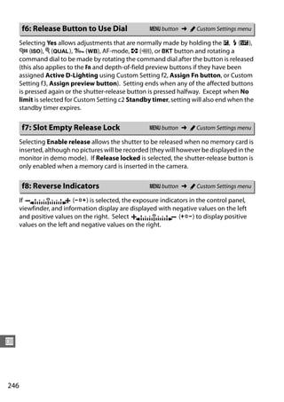 f6: Release Button to Use Dial                 G button ➜ A Custom Settings menu

      Selecting Yes allows adjustments that are normally made by holding the E, M (Y),
      W (S), X (T), L (U), AF-mode, Z (Q), or D button and rotating a
      command dial to be made by rotating the command dial after the button is released
      (this also applies to the Fn and depth-of-field preview buttons if they have been
      assigned Active D-Lighting using Custom Setting f2, Assign Fn button, or Custom
      Setting f3, Assign preview button). Setting ends when any of the affected buttons
      is pressed again or the shutter-release button is pressed halfway. Except when No
      limit is selected for Custom Setting c2 Standby timer, setting will also end when the
      standby timer expires.

      f7: Slot Empty Release Lock                    G button ➜ A Custom Settings menu

      Selecting Enable release allows the shutter to be released when no memory card is
      inserted, although no pictures will be recorded (they will however be displayed in the
      monitor in demo mode). If Release locked is selected, the shutter-release button is
      only enabled when a memory card is inserted in the camera.

      f8: Reverse Indicators                         G button ➜ A Custom Settings menu

      If                  (W) is selected, the exposure indicators in the control panel,
      viewfinder, and information display are displayed with negative values on the left
      and positive values on the right. Select                 (V) to display positive
      values on the left and negative values on the right.




U



246
 